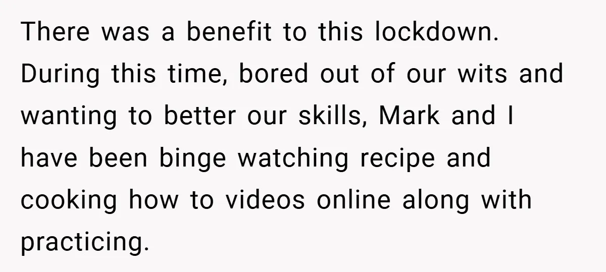 There was a benefit to this lockdown. During this time, bored out of our wits and wanting to better our skills, Mark and I have been binge watching recipe and...