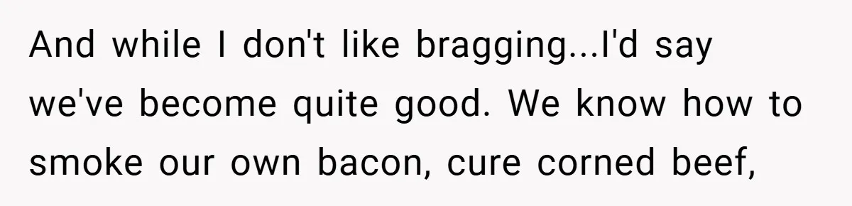 And while I don't like bragging...I'd say we've become quite good. We know how to smoke our own bacon, cure corned beef,