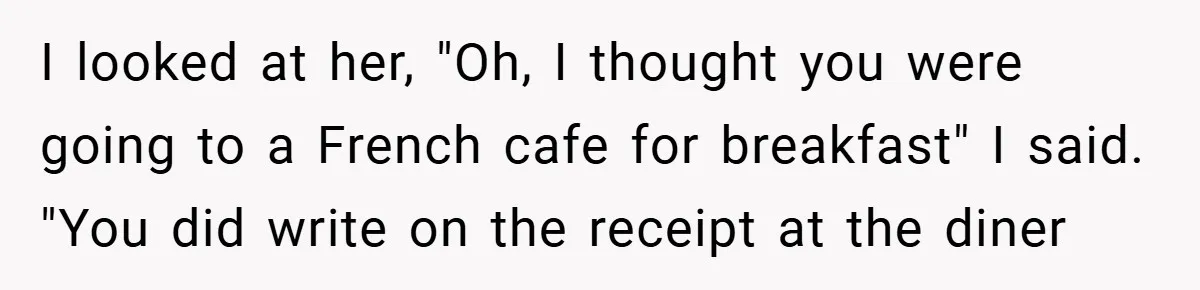 I looked at her, "Oh, I thought you were going to a French cafe for breakfast" I said. "You did write on the receipt at the diner