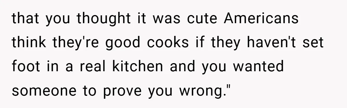 that you thought it was cute Americans think they're good cooks if they haven't set foot in a real kitchen and you wanted someone to prove you wrong."