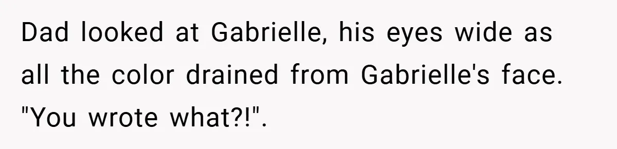 Dad looked at Gabrielle, his eyes wide as all the color drained from Gabrielle's face. "You wrote what?!".