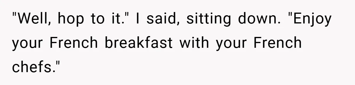 "Well, hop to it." I said, sitting down. "Enjoy your French breakfast with your French chefs."