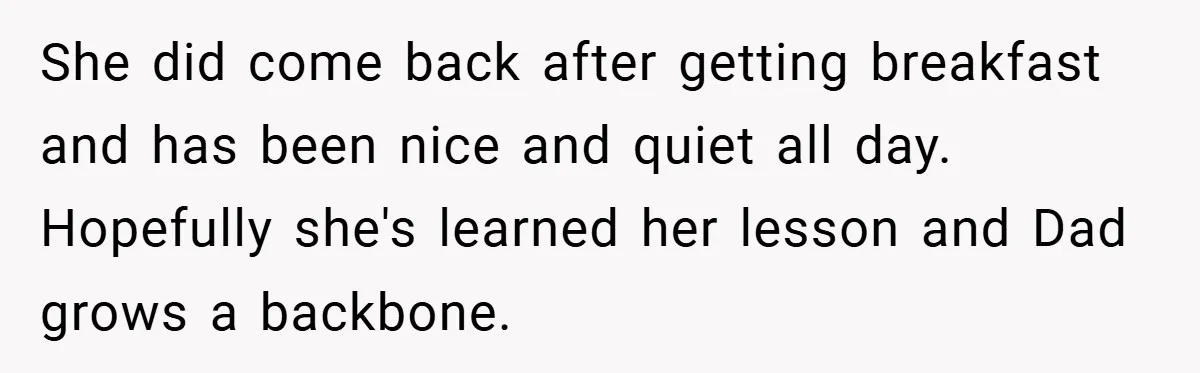 She did come back after getting breakfast and has been nice and quiet all day. Hopefully she's learned her lesson and Dad grows a backbone.