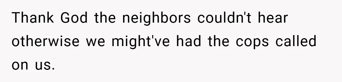 Thank God the neighbors couldn't hear otherwise we might've had the cops called on us.