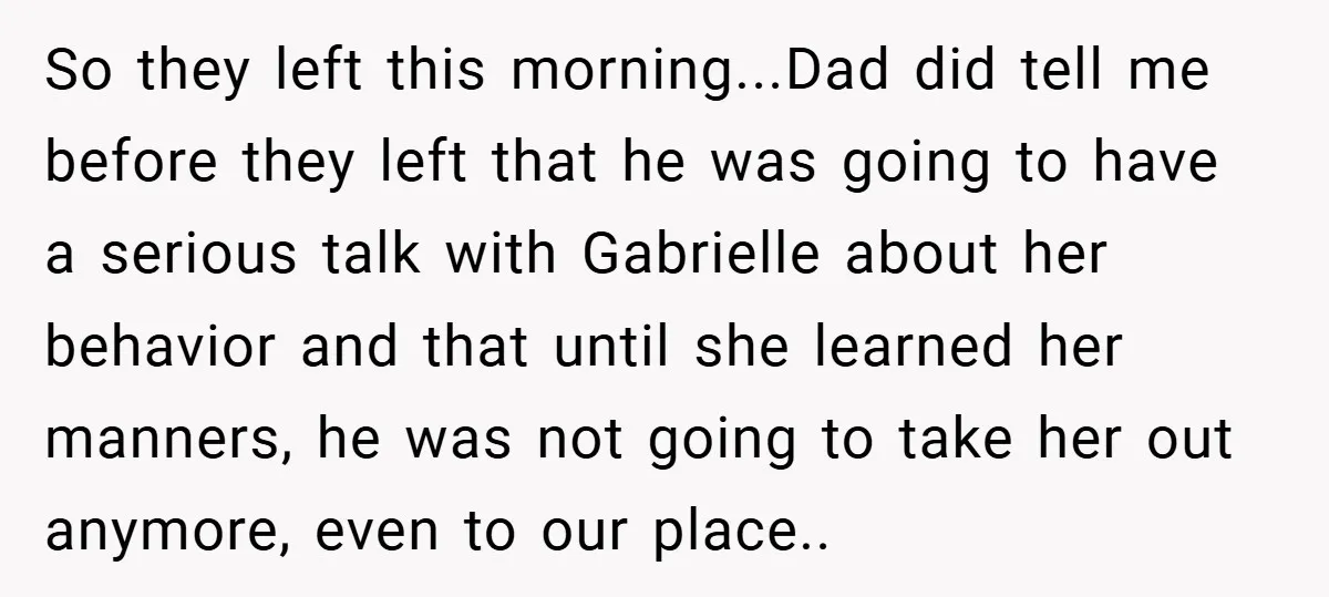 So they left this morning...Dad did tell me before they left that he was going to have a serious talk with Gabrielle about her behavior and that until she learned...