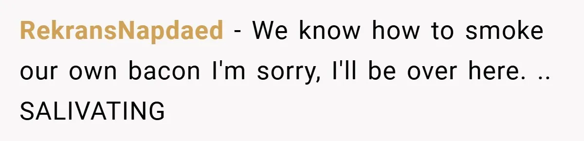 RekransNapdaed − We know how to smoke our own bacon I'm sorry, I'll be over here. .. SALIVATING