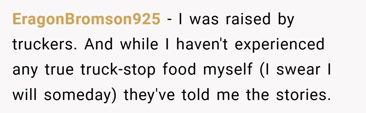 EragonBromson925 − I was raised by truckers. And while I haven't experienced any true truck-stop food myself (I swear I will someday) they've told me the stories.