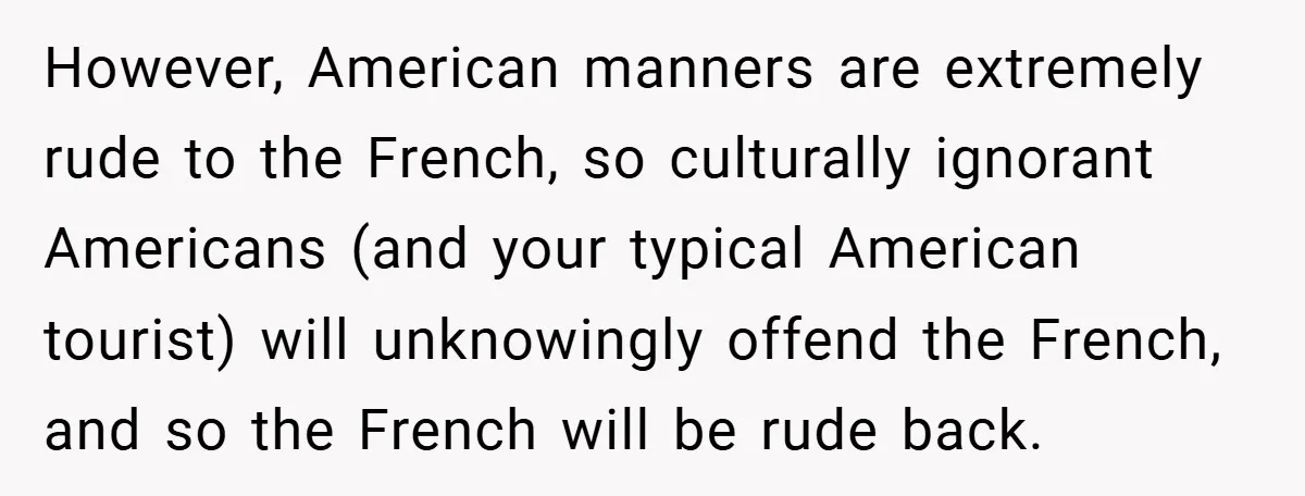 However, American manners are extremely rude to the French, so culturally ignorant Americans (and your typical American tourist) will unknowingly offend the French, and so the French will be rude...