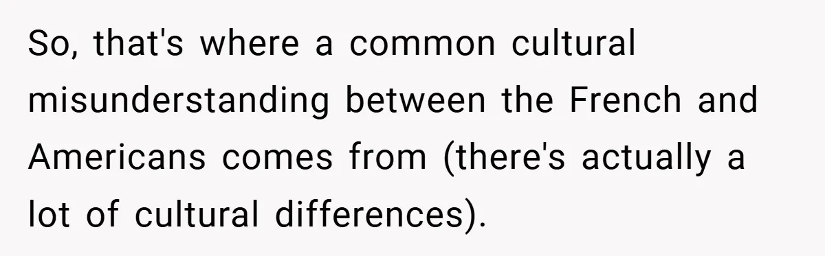 So, that's where a common cultural misunderstanding between the French and Americans comes from (there's actually a lot of cultural differences).