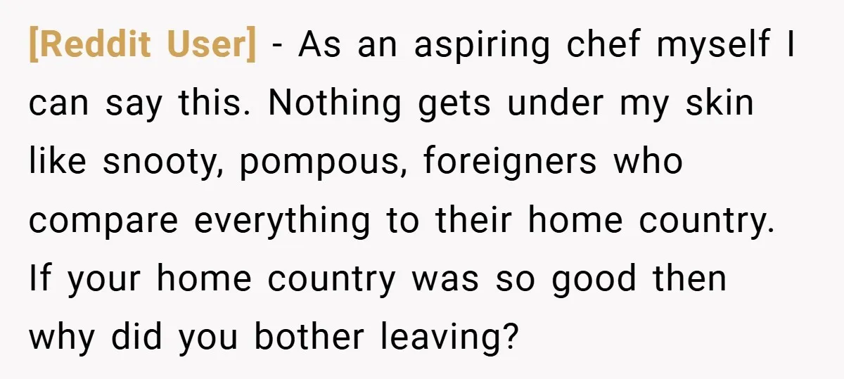 [Reddit User] − As an aspiring chef myself I can say this. Nothing gets under my skin like snooty, pompous, foreigners who compare everything to their home country. If your...