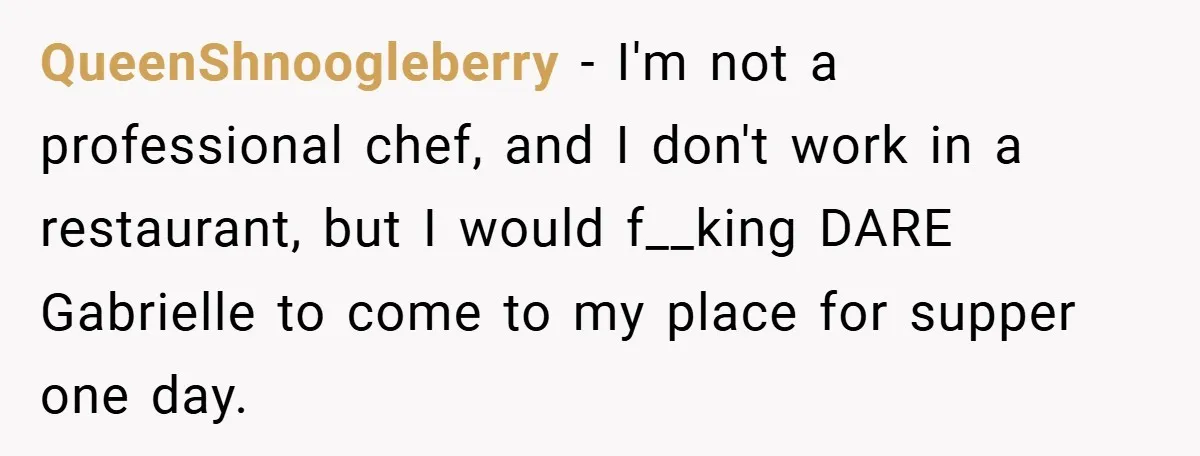 QueenShnoogleberry − I'm not a professional chef, and I don't work in a restaurant, but I would f__king DARE Gabrielle to come to my place for supper one day.