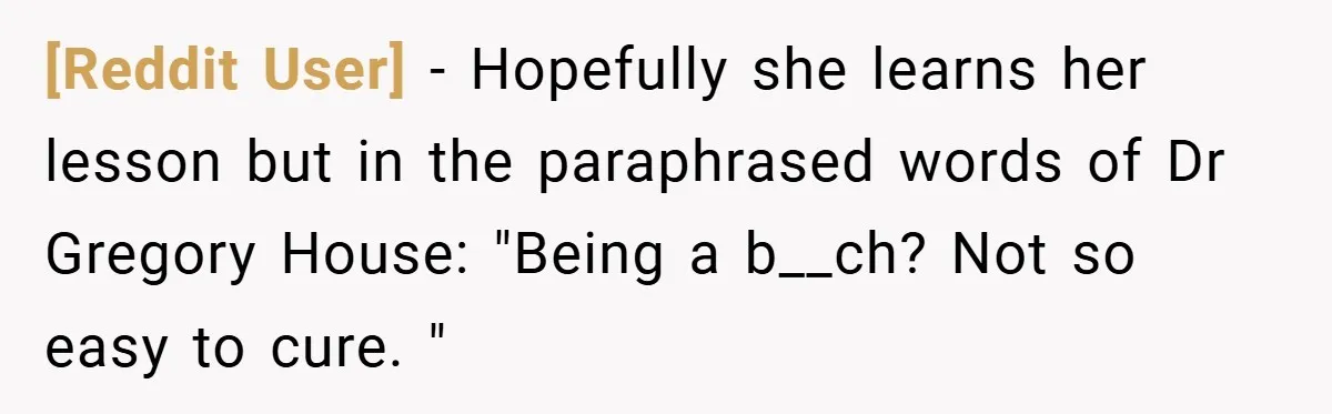 [Reddit User] − Hopefully she learns her lesson but in the paraphrased words of Dr Gregory House: "Being a b__ch? Not so easy to cure. "