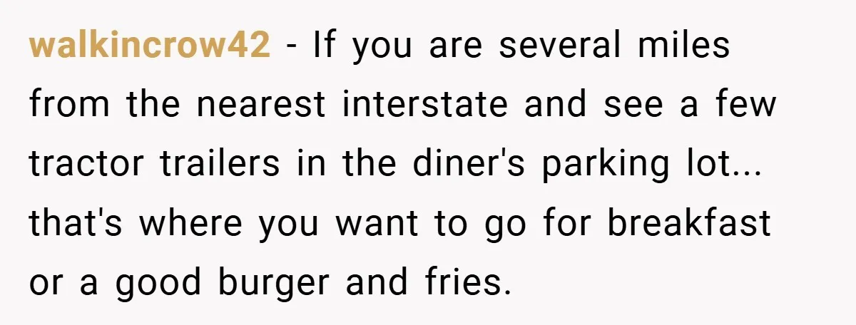 walkincrow42 − If you are several miles from the nearest interstate and see a few tractor trailers in the diner's parking lot... that's where you want to go for breakfast...