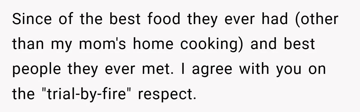 Since of the best food they ever had (other than my mom's home cooking) and best people they ever met. I agree with you on the "trial-by-fire" respect.