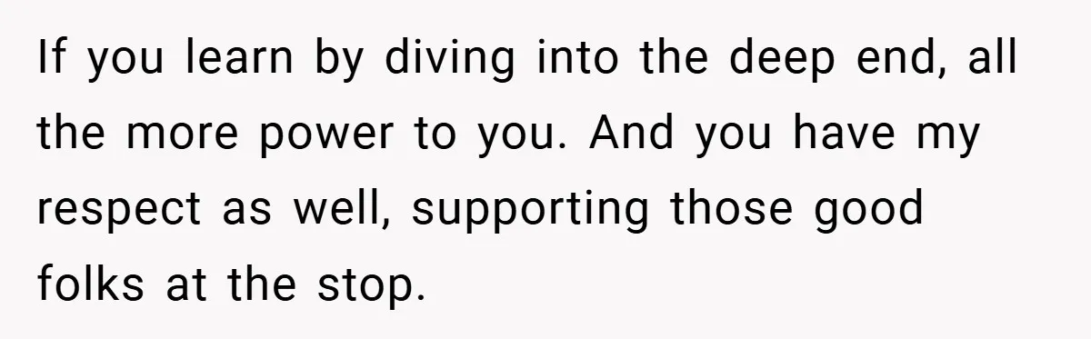 If you learn by diving into the deep end, all the more power to you. And you have my respect as well, supporting those good folks at the stop.