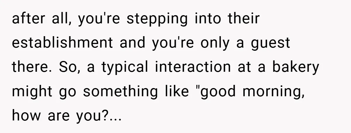 after all, you're stepping into their establishment and you're only a guest there. So, a typical interaction at a bakery might go something like "good morning, how are you?...