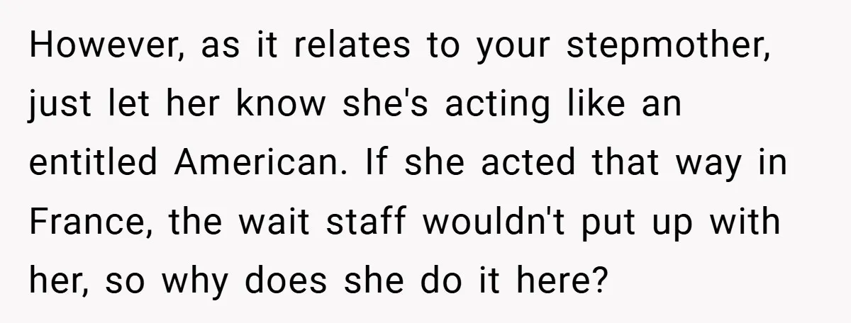 However, as it relates to your stepmother, just let her know she's acting like an entitled American. If she acted that way in France, the wait staff wouldn't put up...