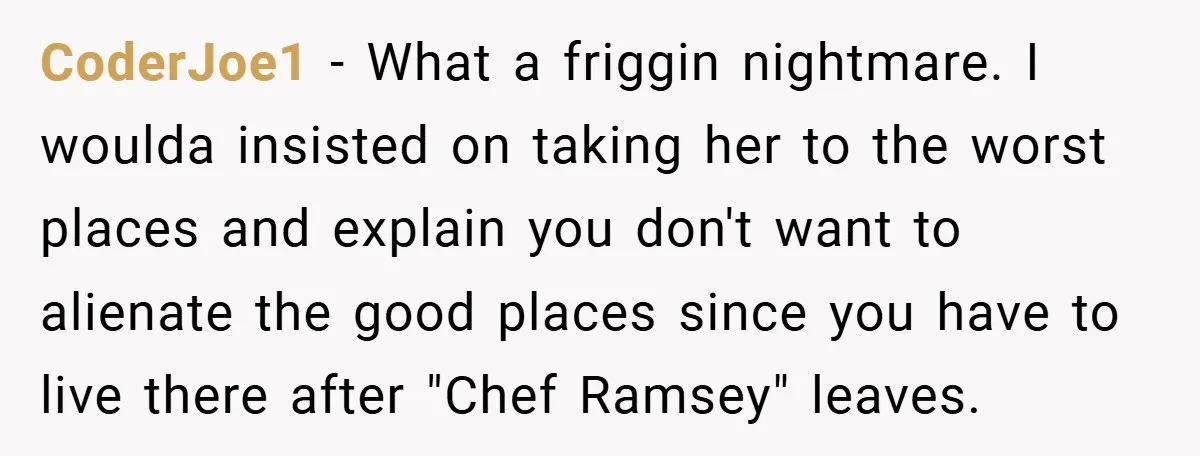 CoderJoe1 − What a friggin nightmare. I woulda insisted on taking her to the worst places and explain you don't want to alienate the good places since you have to...