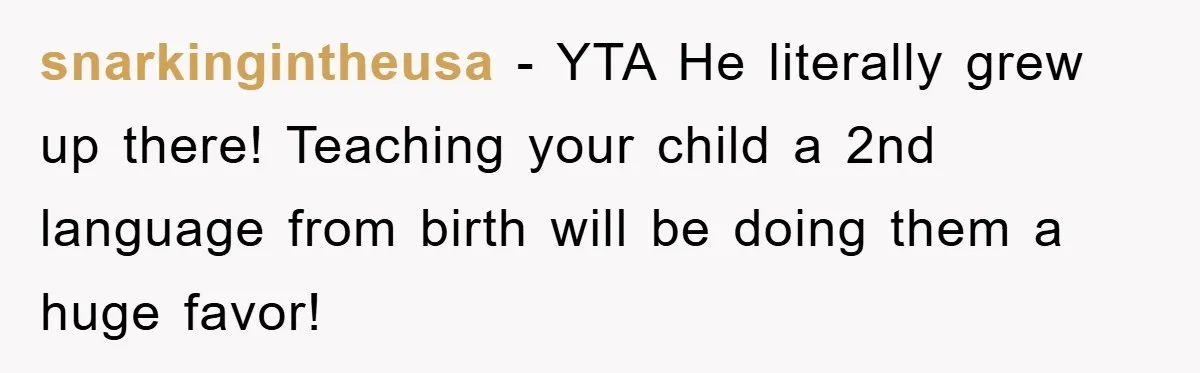 Pregnant Mom Says No To Baby Spanish Lessons Because Dad's Not 'Real' Spanish snarkingintheusa − YTA He literally grew up there! Teaching your child a 2nd language from birth will be doing them a huge favor!