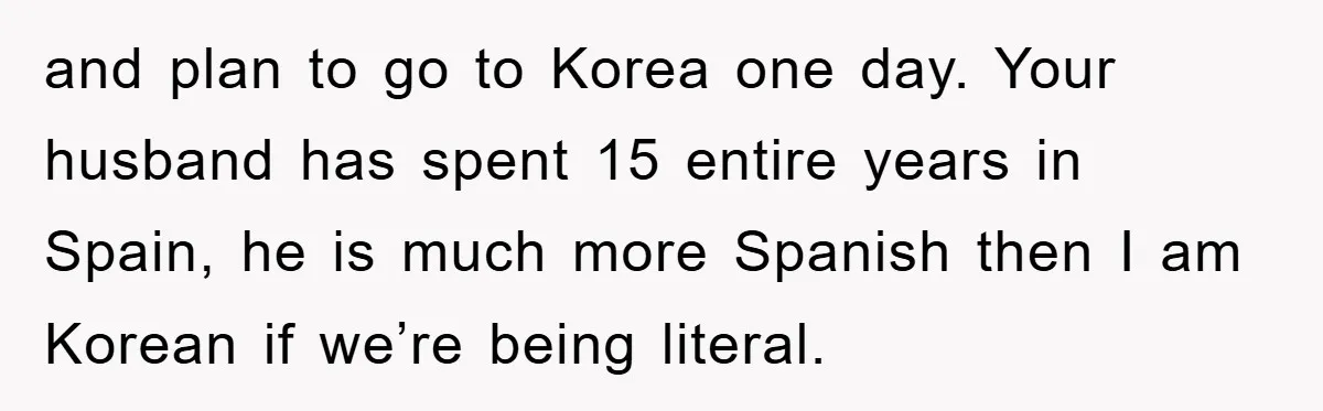 Pregnant Mom Says No To Baby Spanish Lessons Because Dad's Not 'Real' Spanish and plan to go to Korea one day. Your husband has spent 15 entire years in Spain, he is much more Spanish then I am Korean if we’re being literal.