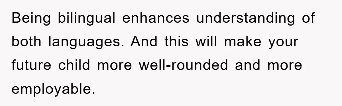 Pregnant Mom Says No To Baby Spanish Lessons Because Dad's Not 'Real' Spanish Being bilingual enhances understanding of both languages. And this will make your future child more well-rounded and more employable.