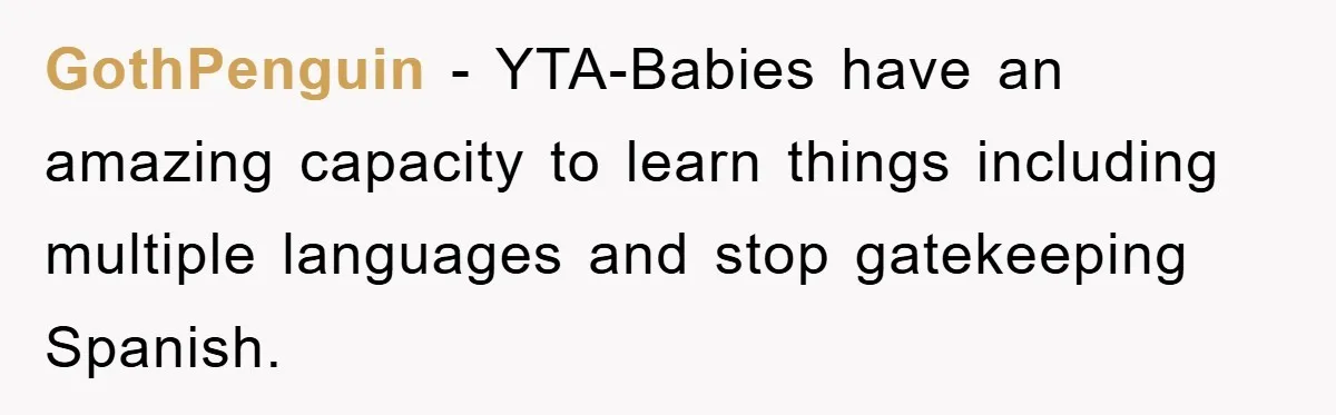 Pregnant Mom Says No To Baby Spanish Lessons Because Dad's Not 'Real' Spanish GothPenguin − YTA-Babies have an amazing capacity to learn things including multiple languages and stop gatekeeping Spanish.