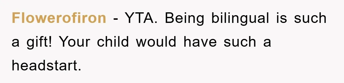 Pregnant Mom Says No To Baby Spanish Lessons Because Dad's Not 'Real' Spanish Flowerofiron − YTA. Being bilingual is such a gift! Your child would have such a headstart.
