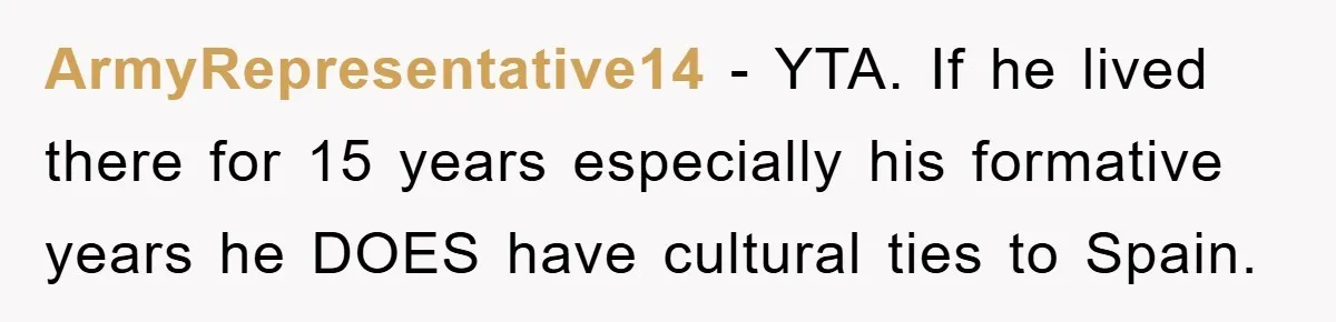 Pregnant Mom Says No To Baby Spanish Lessons Because Dad's Not 'Real' Spanish ArmyRepresentative14 − YTA. If he lived there for 15 years especially his formative years he DOES have cultural ties to Spain.