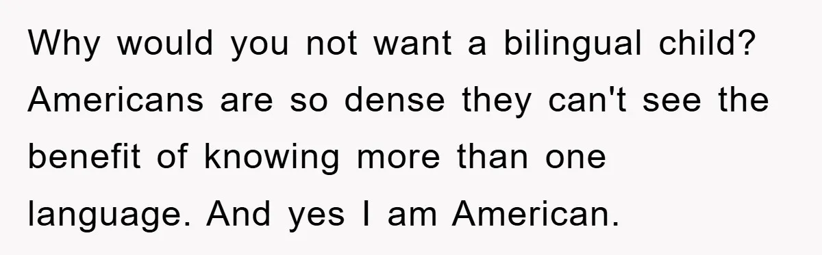 Pregnant Mom Says No To Baby Spanish Lessons Because Dad's Not 'Real' Spanish Why would you not want a bilingual child? Americans are so dense they can't see the benefit of knowing more than one language. And yes I am American.