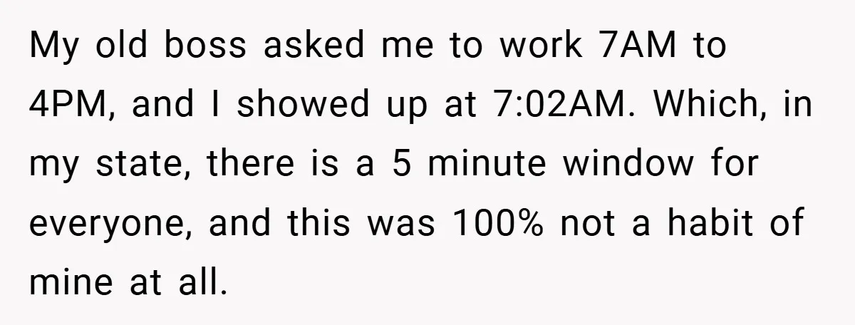 My old boss asked me to work 7AM to 4PM, and I showed up at 7:02AM. Which, in my state, there is a 5 minute window for everyone, and this...
