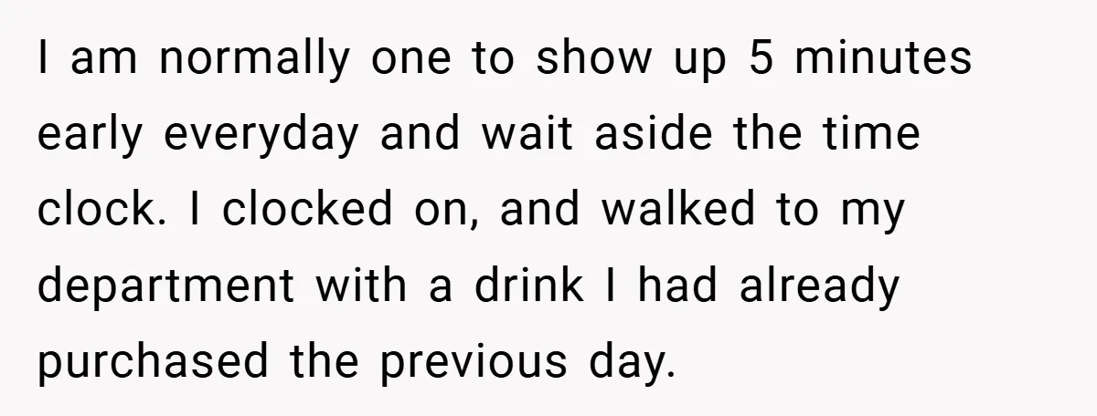 I am normally one to show up 5 minutes early everyday and wait aside the time clock. I clocked on, and walked to my department with a drink I had...