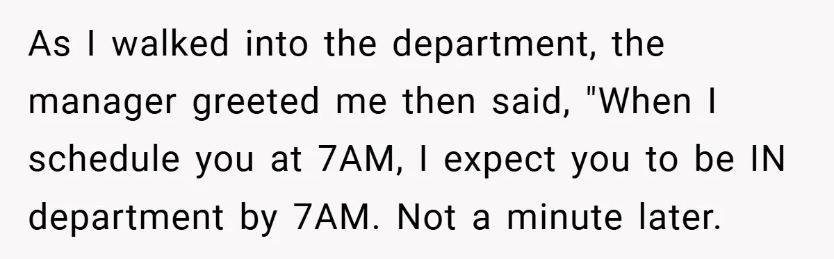 As I walked into the department, the manager greeted me then said, "When I schedule you at 7AM, I expect you to be IN department by 7AM. Not a minute...