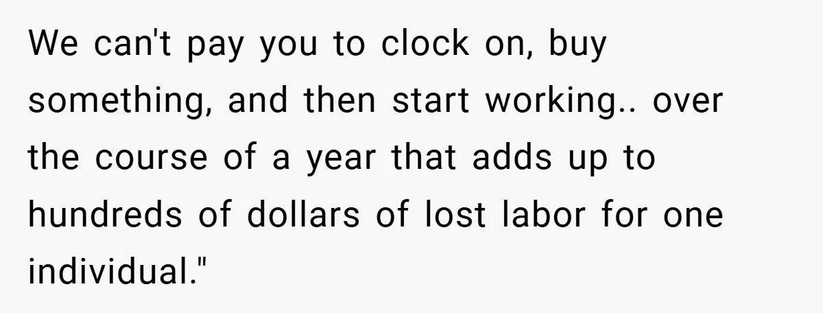 We can't pay you to clock on, buy something, and then start working.. over the course of a year that adds up to hundreds of dollars of lost labor for...