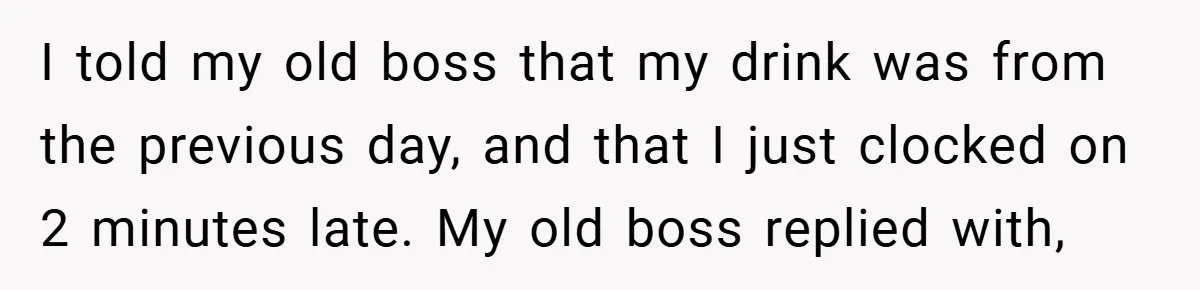 I told my old boss that my drink was from the previous day, and that I just clocked on 2 minutes late. My old boss replied with,