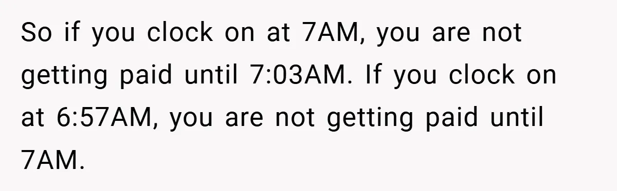 So if you clock on at 7AM, you are not getting paid until 7:03AM. If you clock on at 6:57AM, you are not getting paid until 7AM.