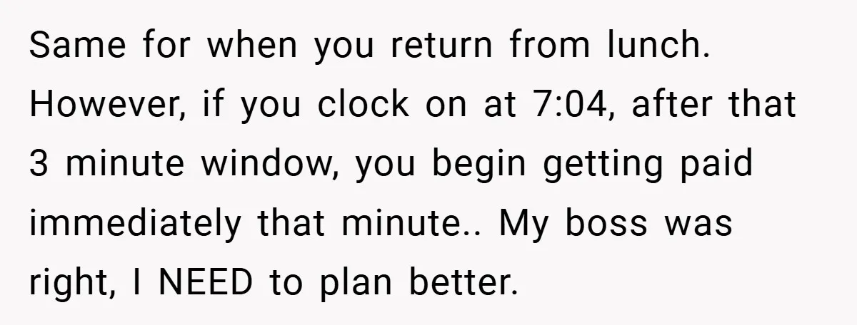 Same for when you return from lunch. However, if you clock on at 7:04, after that 3 minute window, you begin getting paid immediately that minute.. My boss was right,...