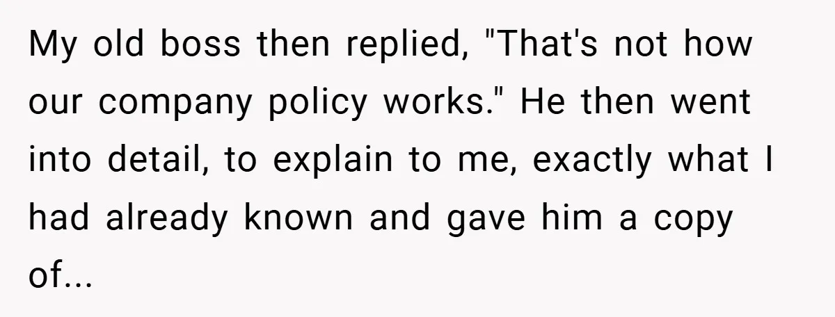 My old boss then replied, "That's not how our company policy works." He then went into detail, to explain to me, exactly what I had already known and gave him...