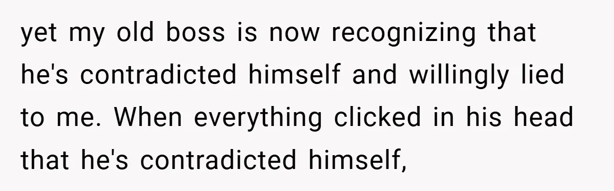 yet my old boss is now recognizing that he's contradicted himself and willingly lied to me. When everything clicked in his head that he's contradicted himself,