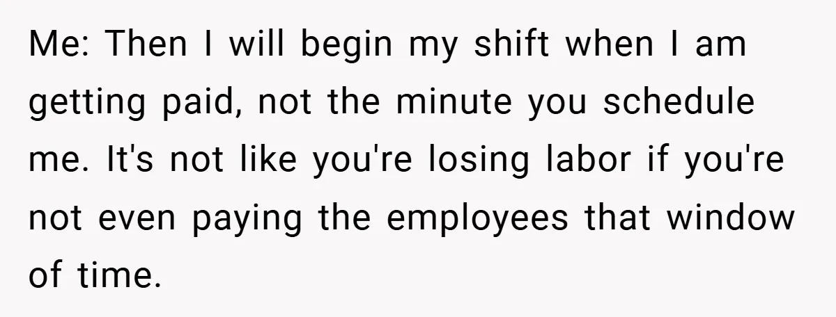 Me: Then I will begin my shift when I am getting paid, not the minute you schedule me. It's not like you're losing labor if you're not even paying the...