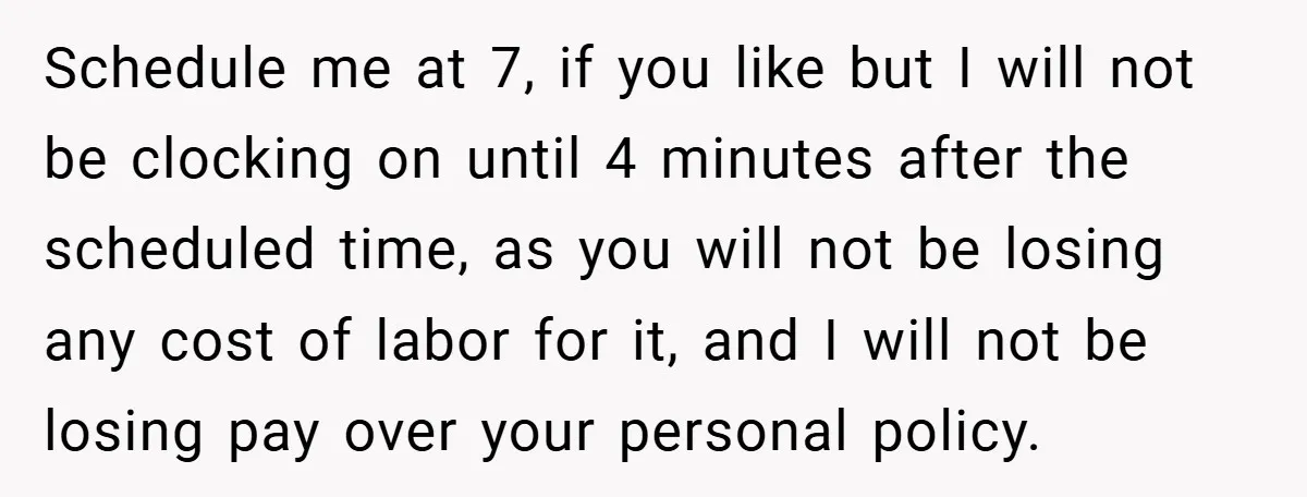 Schedule me at 7, if you like but I will not be clocking on until 4 minutes after the scheduled time, as you will not be losing any cost of...