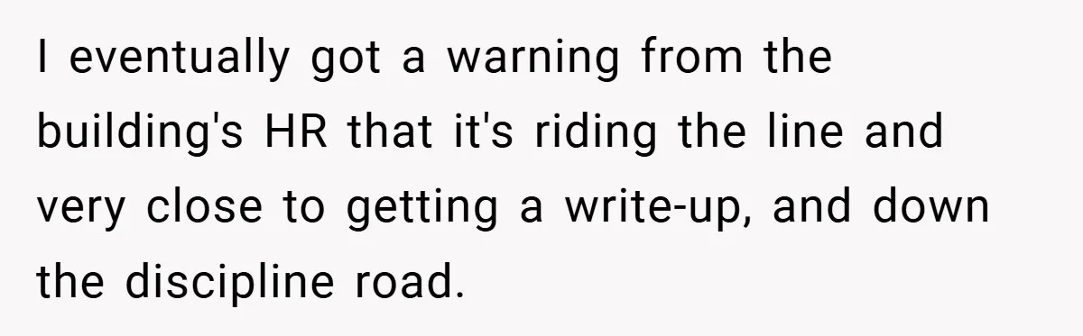 I eventually got a warning from the building's HR that it's riding the line and very close to getting a write-up, and down the discipline road.