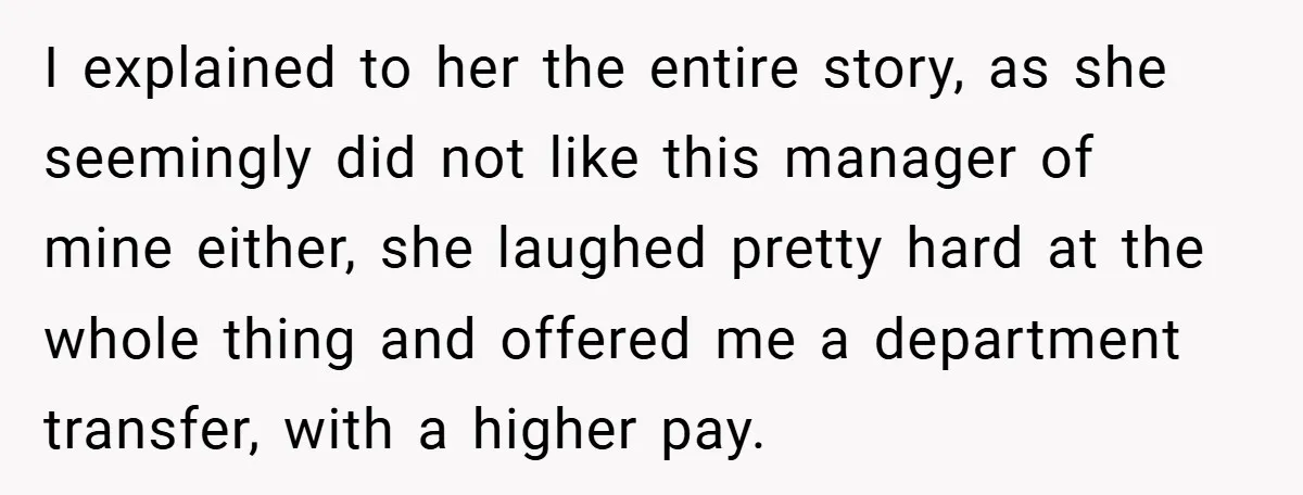 I explained to her the entire story, as she seemingly did not like this manager of mine either, she laughed pretty hard at the whole thing and offered me a...