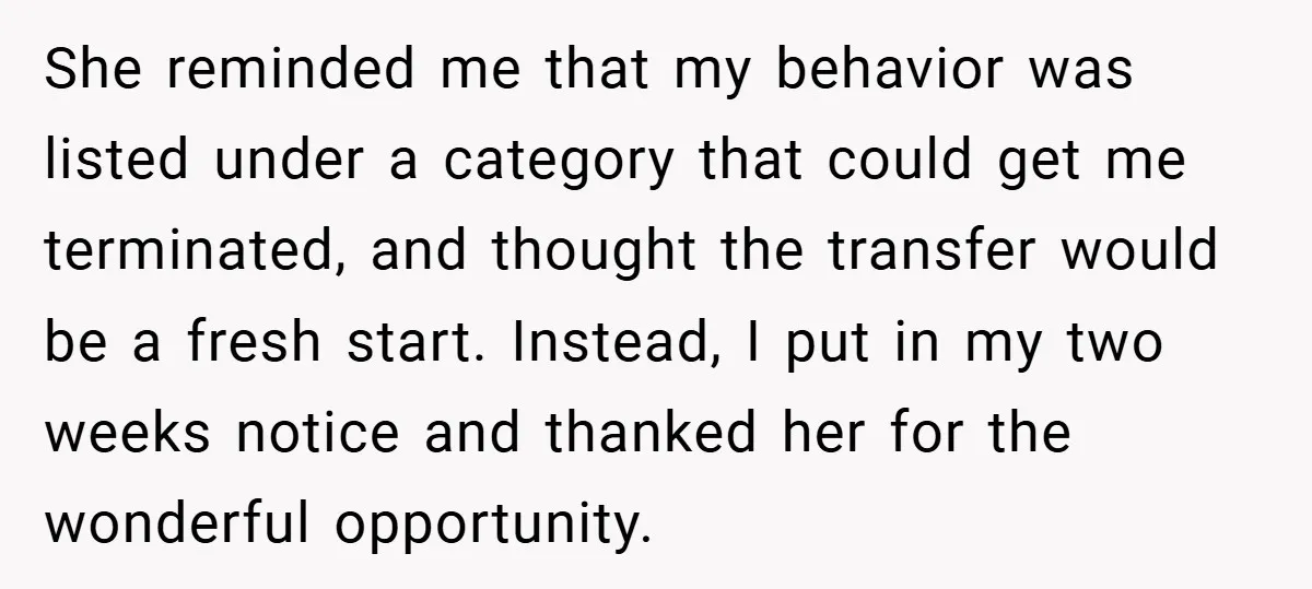 She reminded me that my behavior was listed under a category that could get me terminated, and thought the transfer would be a fresh start. Instead, I put in my...