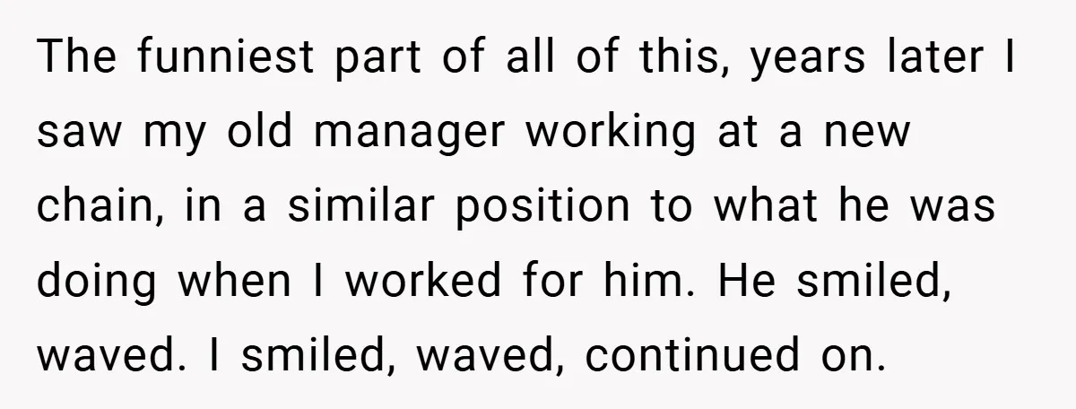 The funniest part of all of this, years later I saw my old manager working at a new chain, in a similar position to what he was doing when I...