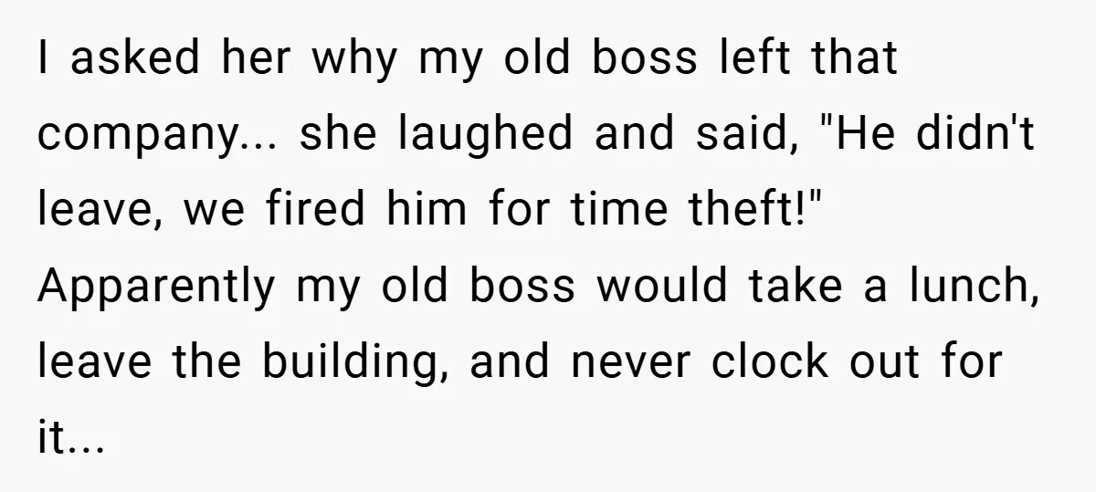 I asked her why my old boss left that company... she laughed and said, "He didn't leave, we fired him for time theft!" Apparently my old boss would take a...