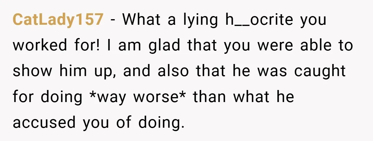 CatLady157 − What a lying h__ocrite you worked for! I am glad that you were able to show him up, and also that he was caught for doing *way worse*...