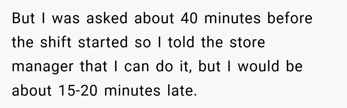 But I was asked about 40 minutes before the shift started so I told the store manager that I can do it, but I would be about 15-20 minutes late.