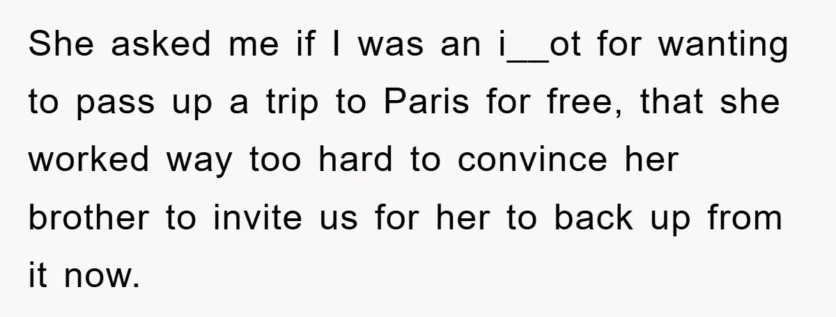 She Wanted A Free Trip To Paris, But Her Husband Refused To Tag Along On Her Brother’s Honeymoon She asked me if I was an i__ot for wanting to pass up a trip to Paris for free, that she worked way too hard to convince her brother to...