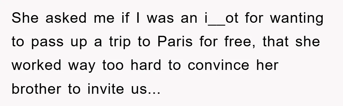 She Wanted A Free Trip To Paris, But Her Husband Refused To Tag Along On Her Brother’s Honeymoon She asked me if I was an i__ot for wanting to pass up a trip to Paris for free, that she worked way too hard to convince her brother to...