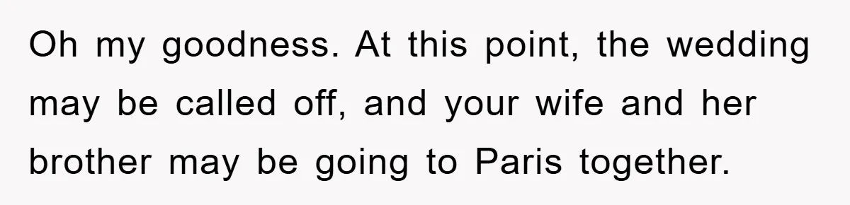 She Wanted A Free Trip To Paris, But Her Husband Refused To Tag Along On Her Brother’s Honeymoon Oh my goodness. At this point, the wedding may be called off, and your wife and her brother may be going to Paris together.